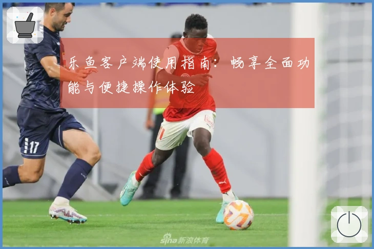 乐鱼客户端使用指南：畅享全面功能与便捷操作体验