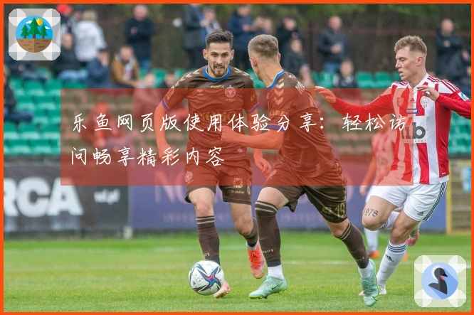 乐鱼网页版使用体验分享：轻松访问畅享精彩内容