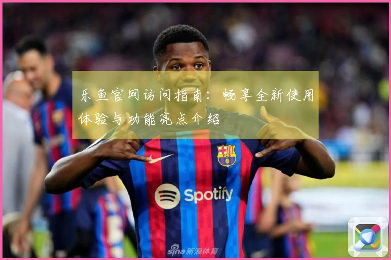 乐鱼官网访问指南：畅享全新使用体验与功能亮点介绍