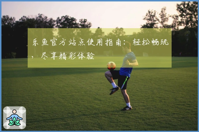 乐鱼官方站点使用指南：轻松畅玩，尽享精彩体验