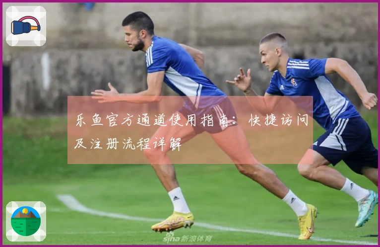 乐鱼官方通道使用指南：快捷访问及注册流程详解