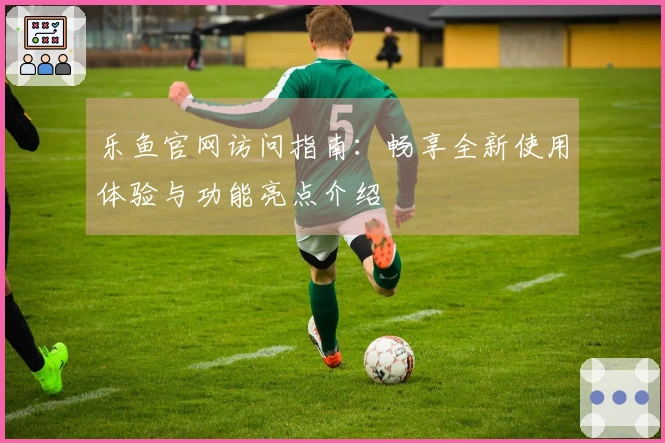 乐鱼官网访问指南：畅享全新使用体验与功能亮点介绍