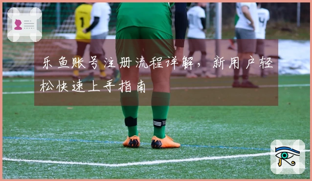 乐鱼账号注册流程详解，新用户轻松快速上手指南