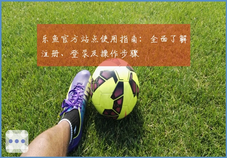 乐鱼官方站点使用指南：全面了解注册、登录及操作步骤